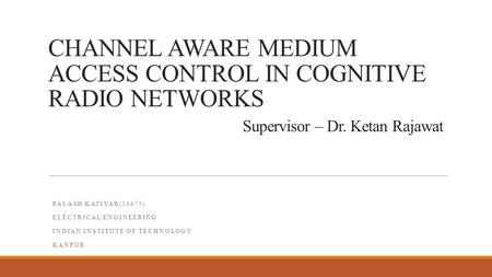 CHANNEL AWARE MEDIUM ACCESS CONTROL IN COGNITIVE RADIO NETWORKS Supervisor – Dr. Ketan Rajawat PALASH KATIYAR(10475) ELECTRICAL ENGINEERING INDIAN INSTITUTE.