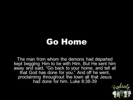 Go Home The man from whom the demons had departed kept begging Him to be with Him. But He sent him away and said, “Go back to your home, and tell all that.