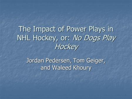 The Impact of Power Plays in NHL Hockey, or: No Dogs Play Hockey Jordan Pedersen, Tom Geiger, and Waleed Khoury.