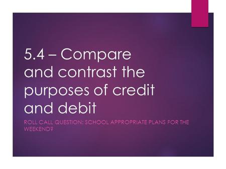 5.4 – Compare and contrast the purposes of credit and debit ROLL CALL QUESTION: SCHOOL APPROPRIATE PLANS FOR THE WEEKEND?