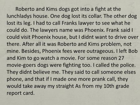 Roberto and Kims dogs got into a fight at the lunchladys house. One dog lost its collar. The other dog lost its leg. I had to call Franks lawyer to see.