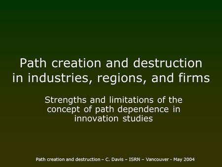 Path creation and destruction – C. Davis – ISRN – Vancouver - May 2004 Path creation and destruction in industries, regions, and firms Strengths and limitations.