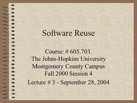 Software Reuse Course: # 605.703. The Johns-Hopkins University Montgomery County Campus Fall 2000 Session 4 Lecture # 3 - September 28, 2004.