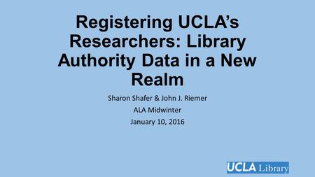 Registering UCLA’s Researchers: Library Authority Data in a New Realm Sharon Shafer & John J. Riemer ALA Midwinter January 10, 2016.