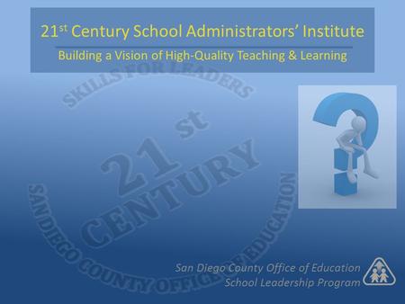 21 st Century School Administrators’ Institute Building a Vision of High-Quality Teaching & Learning San Diego County Office of Education School Leadership.