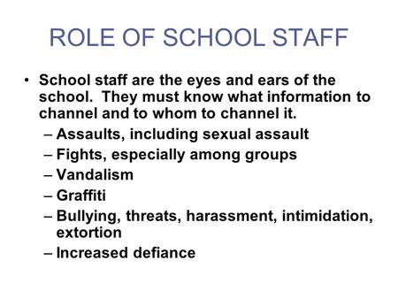 ROLE OF SCHOOL STAFF School staff are the eyes and ears of the school. They must know what information to channel and to whom to channel it. –Assaults,