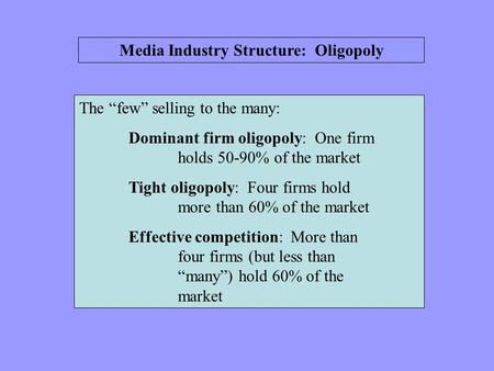 Media Industry Structure: Oligopoly The “few” selling to the many: Dominant firm oligopoly: One firm holds 50-90% of the market Tight oligopoly: Four firms.