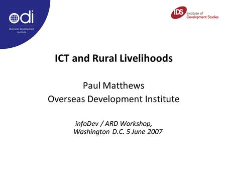 ICT and Rural Livelihoods Paul Matthews Overseas Development Institute infoDev / ARD Workshop, Washington D.C. 5 June 2007.