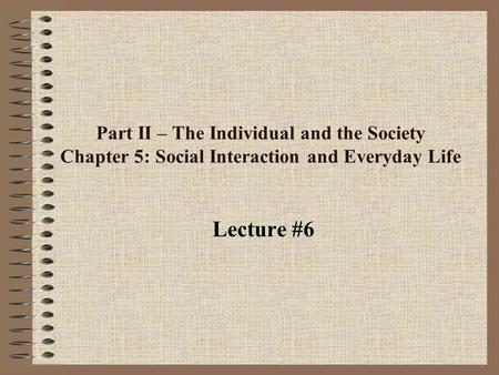 Part II – The Individual and the Society Chapter 5: Social Interaction and Everyday Life Lecture #6.