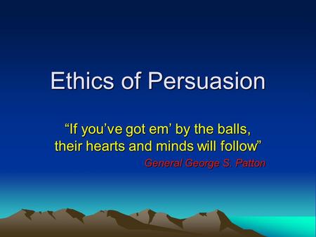 Ethics of Persuasion “If you’ve got em’ by the balls, their hearts and minds will follow” General George S. Patton.