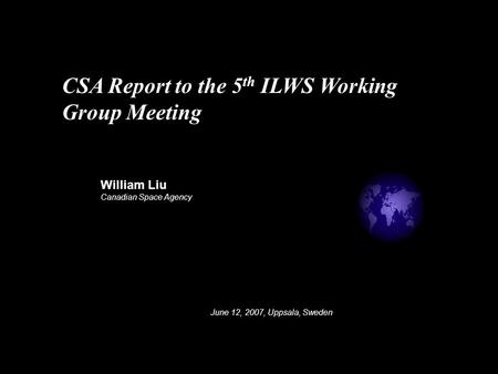 William Liu Canadian Space Agency June 12, 2007, Uppsala, Sweden CSA Report to the 5 th ILWS Working Group Meeting.