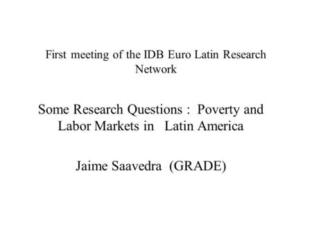 First meeting of the IDB Euro Latin Research Network Some Research Questions : Poverty and Labor Markets in Latin America Jaime Saavedra (GRADE)