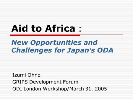 Aid to Africa ： New Opportunities and Challenges for Japan ’ s ODA Izumi Ohno GRIPS Development Forum ODI London Workshop/March 31, 2005.