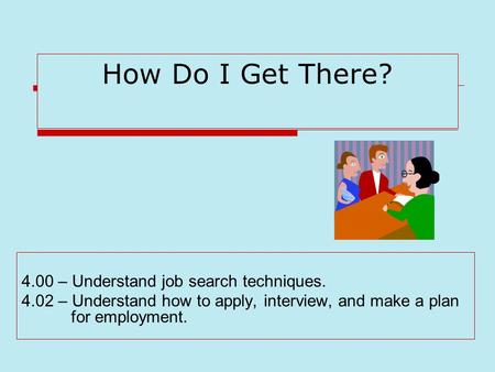 How Do I Get There? 4.00 – Understand job search techniques. 4.02 – Understand how to apply, interview, and make a plan for employment.