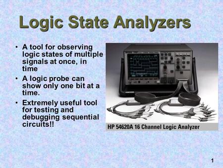 1 Logic State Analyzers A tool for observing logic states of multiple signals at once, in time A logic probe can show only one bit at a time. Extremely.