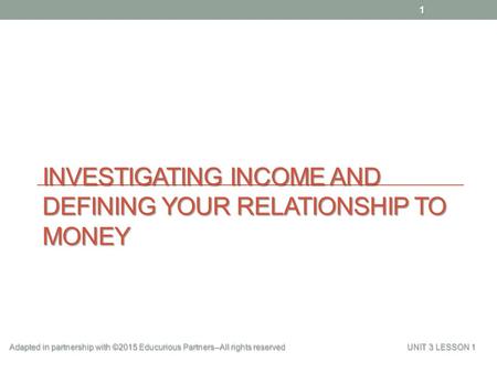 INVESTIGATING INCOME AND DEFINING YOUR RELATIONSHIP TO MONEY 1 Adapted in partnership with ©2015 Educurious Partners--All rights reserved UNIT 3 LESSON.