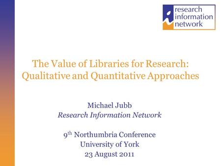 The Value of Libraries for Research: Qualitative and Quantitative Approaches Michael Jubb Research Information Network 9 th Northumbria Conference University.