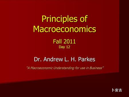 Principles of Macroeconomics Fall 2011 Day 12 Dr. Andrew L. H. Parkes “A Macroeconomic Understanding for use in Business” 卜安吉.