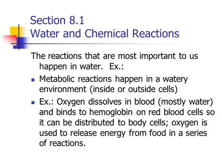 Section 8.1 Water and Chemical Reactions The reactions that are most important to us happen in water. Ex.: Metabolic reactions happen in a watery environment.