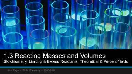 1.3 Reacting Masses and Volumes Stoichiometry, Limiting & Excess Reactants, Theoretical & Percent Yields Mrs. Page - IB SL Chemistry - 2015-2016.