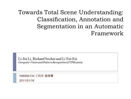 Towards Total Scene Understanding: Classiﬁcation, Annotation and Segmentation in an Automatic Framework N96994134 工科所 錢雅馨 2011/01/16 Li-Jia Li, Richard.