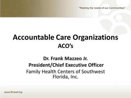 Accountable Care Organizations ACO’s Dr. Frank Mazzeo Jr. President/Chief Executive Officer Family Health Centers of Southwest Florida, Inc.