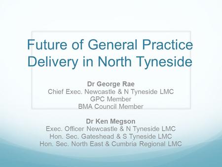 Future of General Practice Delivery in North Tyneside Dr George Rae Chief Exec. Newcastle & N Tyneside LMC GPC Member BMA Council Member Dr Ken Megson.