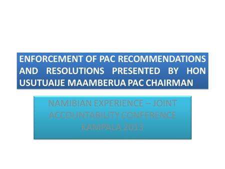 ENFORCEMENT OF PAC RECOMMENDATIONS AND RESOLUTIONS PRESENTED BY HON USUTUAIJE MAAMBERUA PAC CHAIRMAN NAMIBIAN EXPERIENCE – JOINT ACCOUNTABILITY CONFERENCE.