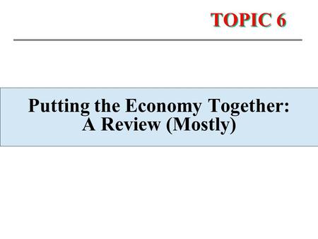 TOPIC 6 Putting the Economy Together: A Review (Mostly)