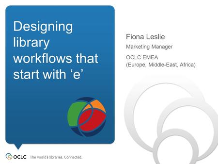 The world’s libraries. Connected. Designing library workflows that start with ‘e’ Fiona Leslie Marketing Manager OCLC EMEA (Europe,