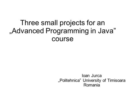 Three small projects for an „Advanced Programming in Java” course Ioan Jurca „Politehnica” University of Timisoara Romania.