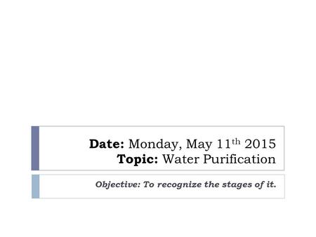 Date: Monday, May 11 th 2015 Topic: Water Purification Objective: To recognize the stages of it.