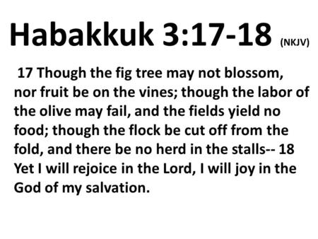 Habakkuk 3:17-18 (NKJV)  17 Though the fig tree may not blossom, nor fruit be on the vines; though the labor of the olive may fail, and the fields yield.