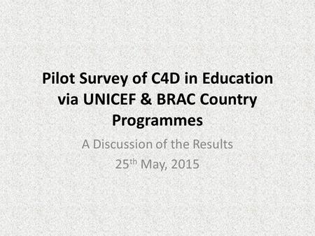 Pilot Survey of C4D in Education via UNICEF & BRAC Country Programmes A Discussion of the Results 25 th May, 2015.