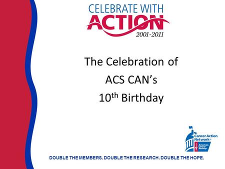 DOUBLE THE MEMBERS. DOUBLE THE RESEARCH. DOUBLE THE HOPE. The Celebration of ACS CAN’s 10 th Birthday.