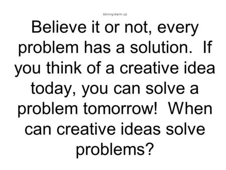 Morning Warm- Up Believe it or not, every problem has a solution. If you think of a creative idea today, you can solve a problem tomorrow! When can creative.