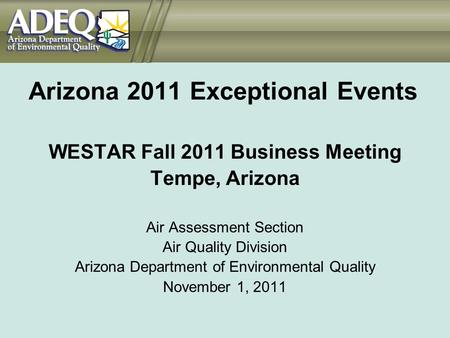 Arizona 2011 Exceptional Events WESTAR Fall 2011 Business Meeting Tempe, Arizona Air Assessment Section Air Quality Division Arizona Department of Environmental.