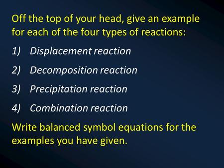 Off the top of your head, give an example for each of the four types of reactions: 1)Displacement reaction 2)Decomposition reaction 3)Precipitation reaction.