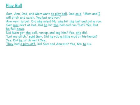 Play Ball Sam, Ann, Dad, and Mom went to play ball. Dad said, Mom and I will pitch and catch. You bat and run. Ann went to bat. Did she miss? No, she.