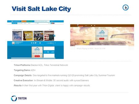 Visit Salt Lake City Triton Platforms Slacker/AOL, Triton Terrestrial Network Targeting Demo A25+ Campaign Details Geo-targeted to five markets running.