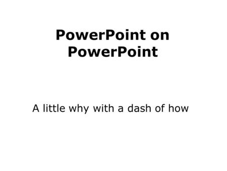 PowerPoint on PowerPoint A little why with a dash of how.