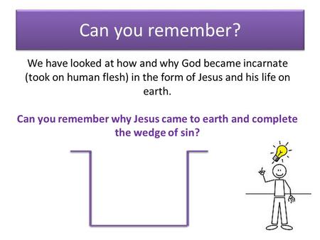 Can you remember? We have looked at how and why God became incarnate (took on human flesh) in the form of Jesus and his life on earth. Can you remember.