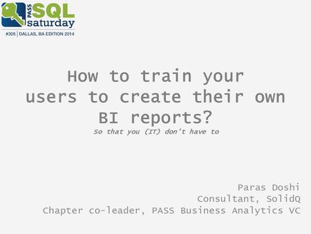 How to train your users to create their own BI reports? So that you (IT) don’t have to Paras Doshi Consultant, SolidQ Chapter co-leader, PASS Business.