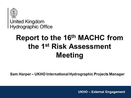 Report to the 16 th MACHC from the 1 st Risk Assessment Meeting Sam Harper – UKHO International Hydrographic Projects Manager UKHO – External Engagement.