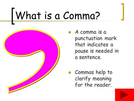 What is a Comma? A comma is a punctuation mark that indicates a pause is needed in a sentence. Commas help to clarify meaning for the reader. ,