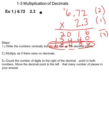 1-3 Multiplication of Decimals Steps: 1.) Write the numbers vertically but do not line up the decimal points. 2.) Multiply as if there were no decimals.