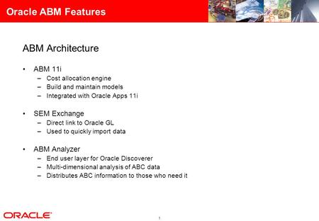 1 Oracle ABM Features ABM Architecture ABM 11i –Cost allocation engine –Build and maintain models –Integrated with Oracle Apps 11i SEM Exchange –Direct.