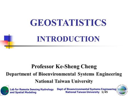 Lab for Remote Sensing Hydrology and Spatial Modeling Dept of Bioenvironmental Systems Engineering National Taiwan University 1/45 GEOSTATISTICS INTRODUCTION.