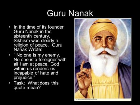 Guru Nanak In the time of its founder Guru Nanak in the sixteenth century, Sikhism was clearly a religion of peace. Guru Nanak Wrote: “ No one is my enemy,