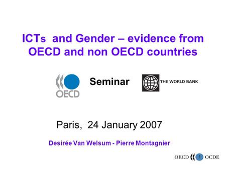 1 ICT s and Gender – evidence from OECD and non OECD countries Seminar Paris, 24 January 2007 Desirée Van Welsum - Pierre Montagnier.